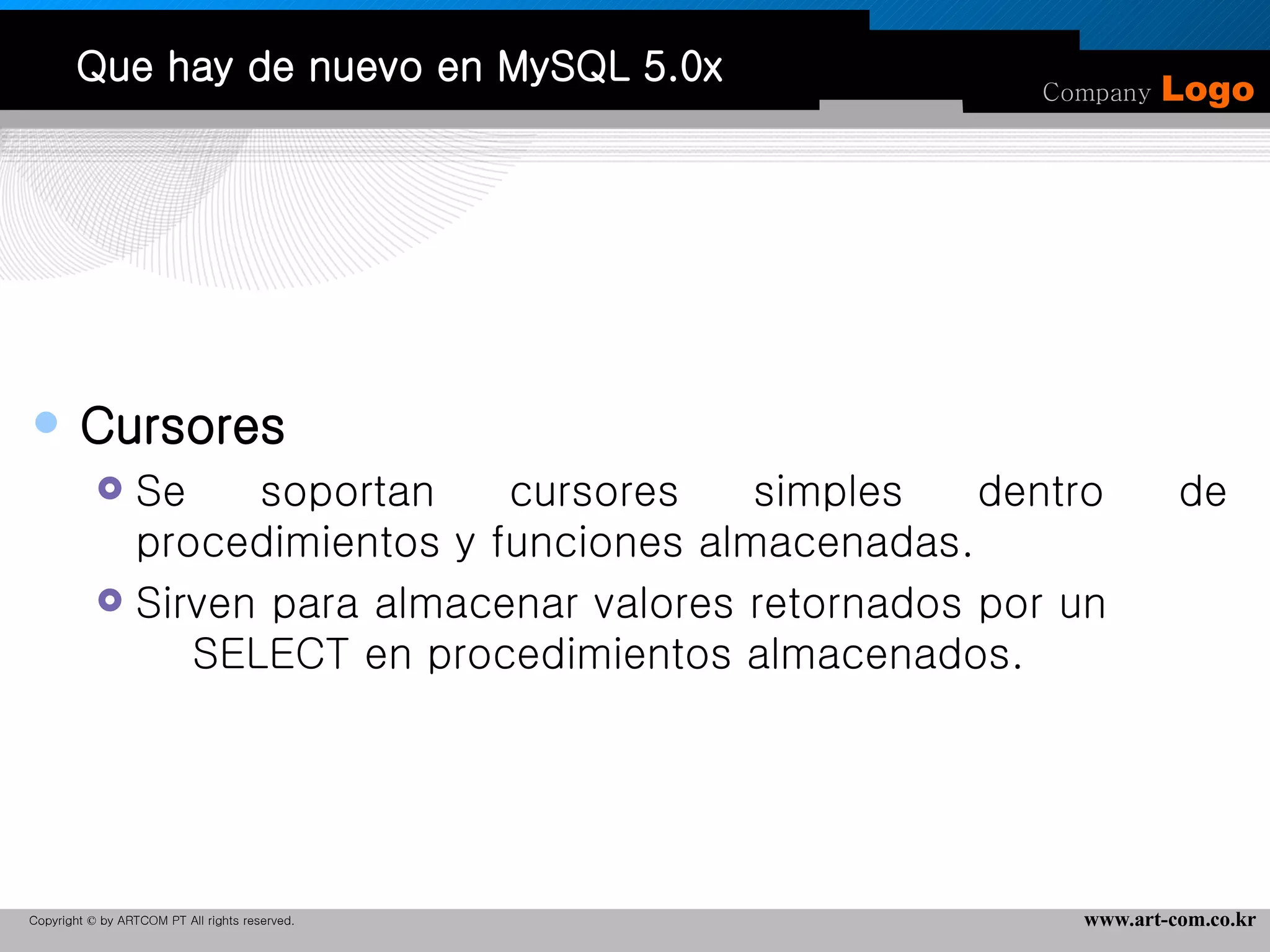 Que hay de nuevo en MySQL 5.0x Cursores Se soportan cursores simples dentro de procedimientos y funciones almacenadas. Sirven para almacenar valores retornados por un  SELECT en procedimientos almacenados. 