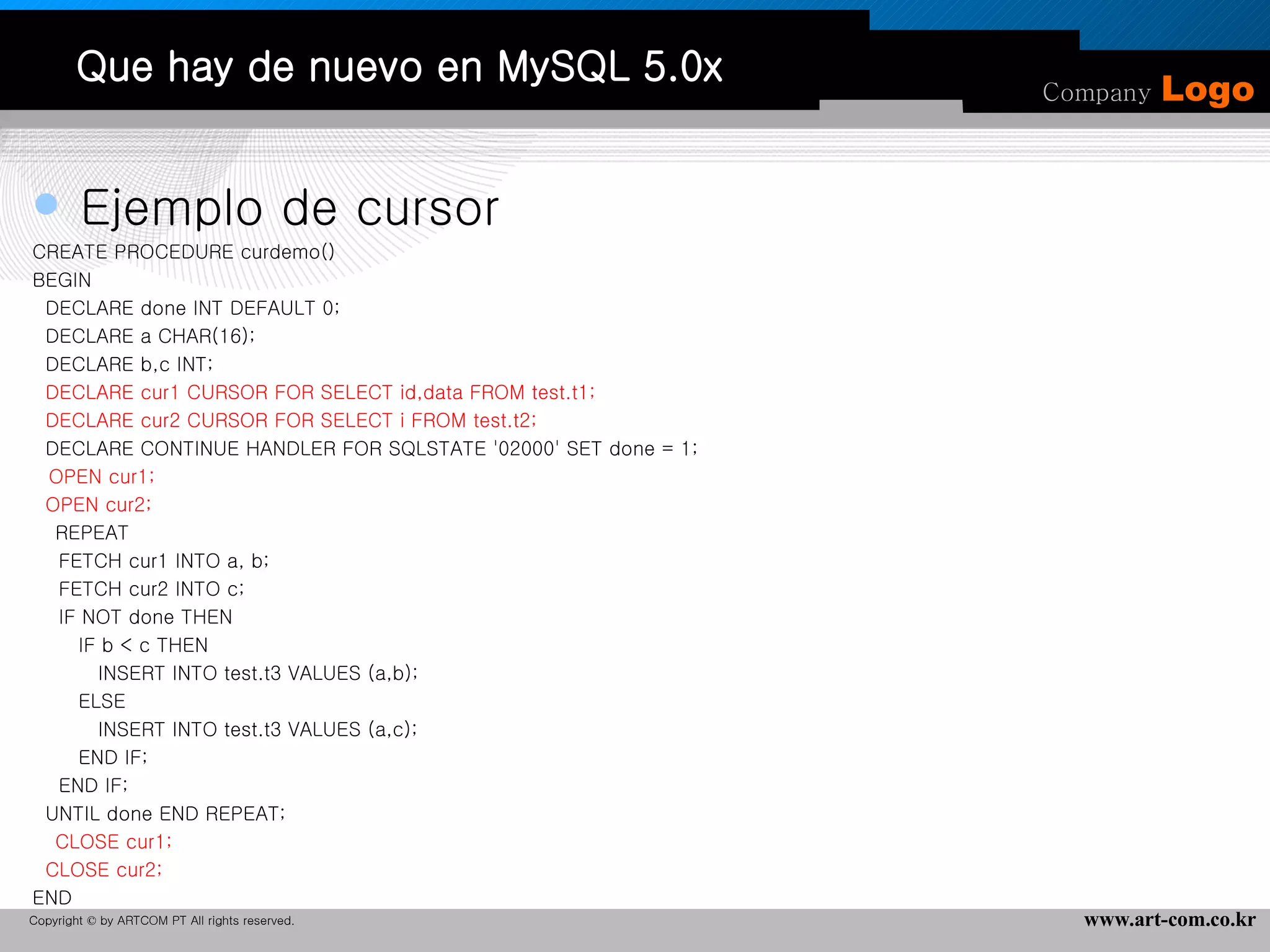 Que hay de nuevo en MySQL 5.0x Ejemplo de cursor CREATE PROCEDURE curdemo() BEGIN DECLARE done INT DEFAULT 0; DECLARE a CHAR(16); DECLARE b,c INT; DECLARE cur1 CURSOR FOR SELECT id,data FROM test.t1; DECLARE cur2 CURSOR FOR SELECT i FROM test.t2; DECLARE CONTINUE HANDLER FOR SQLSTATE '02000' SET done = 1;    OPEN cur1; OPEN cur2;    REPEAT FETCH cur1 INTO a, b; FETCH cur2 INTO c; IF NOT done THEN IF b < c THEN INSERT INTO test.t3 VALUES (a,b); ELSE INSERT INTO test.t3 VALUES (a,c); END IF; END IF; UNTIL done END REPEAT;    CLOSE cur1; CLOSE cur2; END 