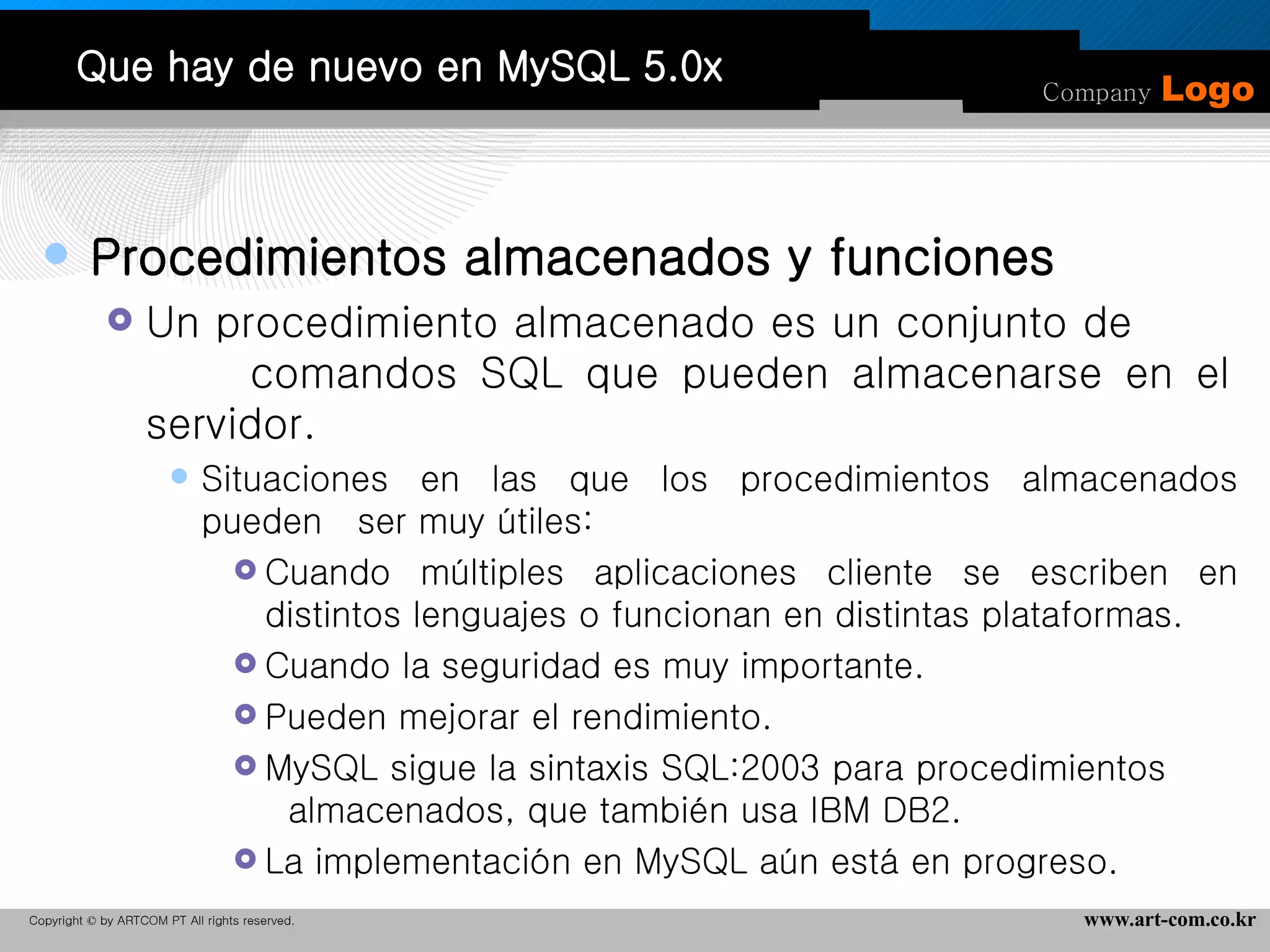 Que hay de nuevo en MySQL 5.0x Procedimientos almacenados y funciones Un procedimiento almacenado es un conjunto de  comandos SQL que pueden almacenarse en el servidor.  Situaciones en las que los procedimientos almacenados pueden  ser muy útiles:  Cuando múltiples aplicaciones cliente se escriben en distintos lenguajes o funcionan en distintas plataformas.  Cuando la seguridad es muy importante.  Pueden mejorar el rendimiento.  MySQL sigue la sintaxis SQL:2003 para procedimientos  almacenados, que también usa IBM DB2.  La implementación en MySQL aún está en progreso.  