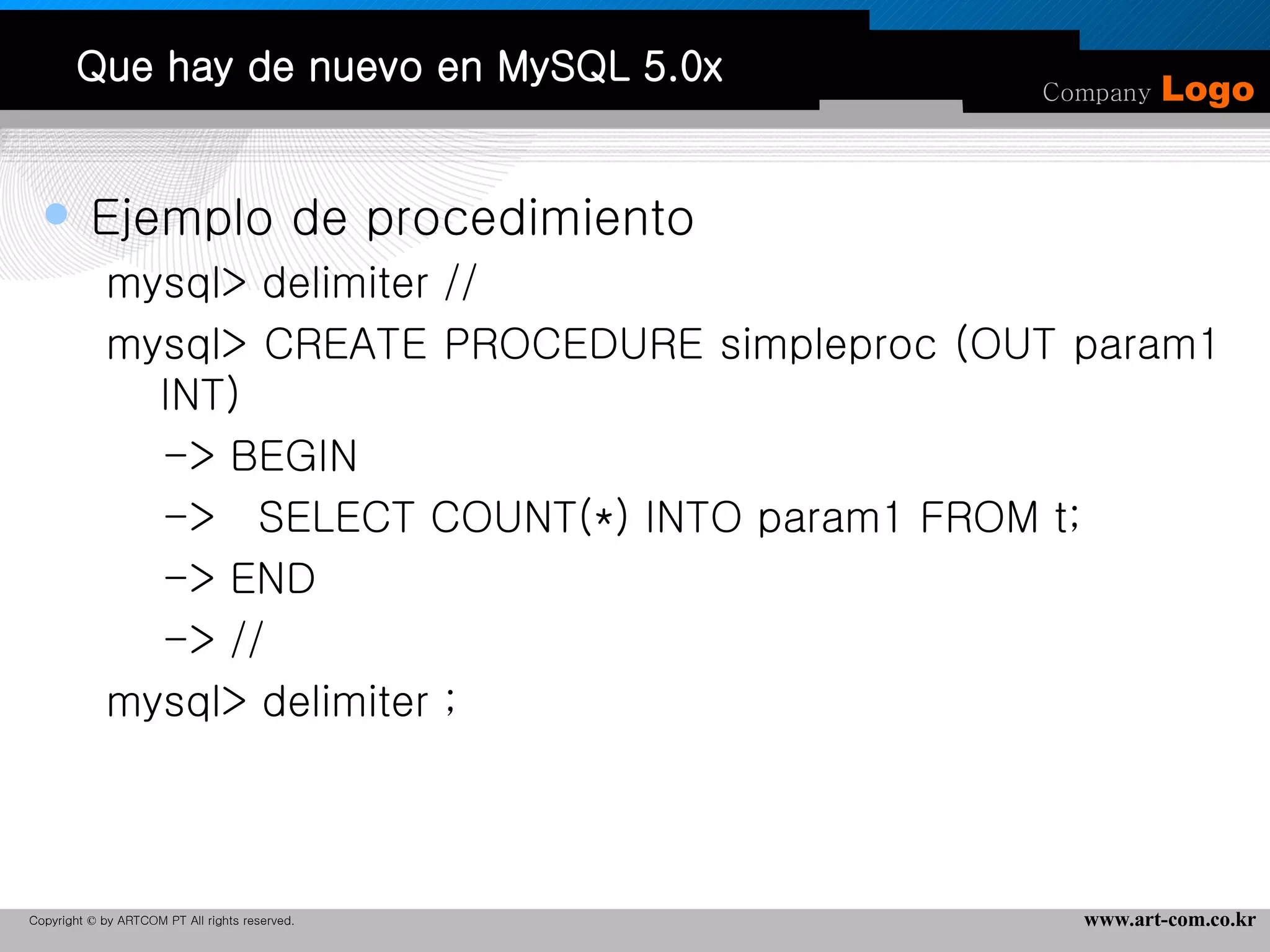 Que hay de nuevo en MySQL 5.0x Ejemplo de procedimiento mysql> delimiter // mysql> CREATE PROCEDURE simpleproc (OUT param1  INT) -> BEGIN ->  SELECT COUNT(*) INTO param1 FROM t; -> END -> // mysql> delimiter ; 
