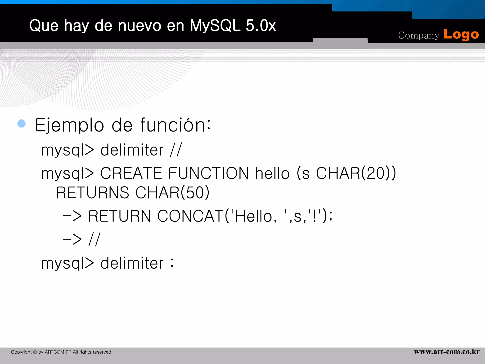 Que hay de nuevo en MySQL 5.0x Ejemplo de función:  mysql> delimiter // mysql> CREATE FUNCTION hello (s CHAR(20)) RETURNS CHAR(50) -> RETURN CONCAT('Hello, ',s,'!'); -> // mysql> delimiter ; 