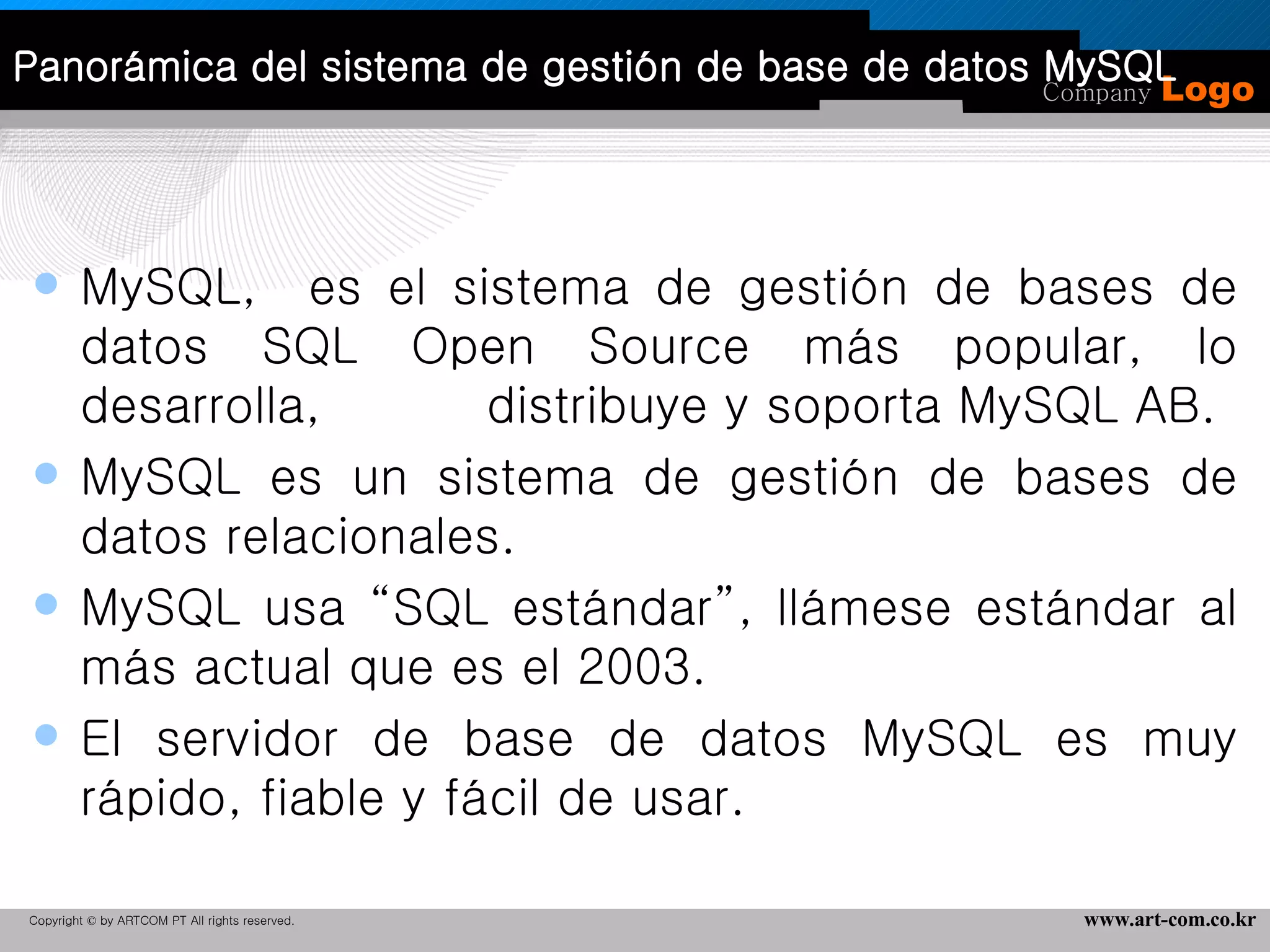 Panorámica del sistema de gestión de base de datos MySQL MySQL,  es el sistema de gestión de bases de datos SQL Open Source más popular, lo desarrolla,  distribuye y soporta MySQL AB.  MySQL es un sistema de gestión de bases de datos relacionales. MySQL usa “SQL estándar”, llámese estándar al más actual que es el 2003. El servidor de base de datos MySQL es muy rápido, fiable y fácil de usar.  