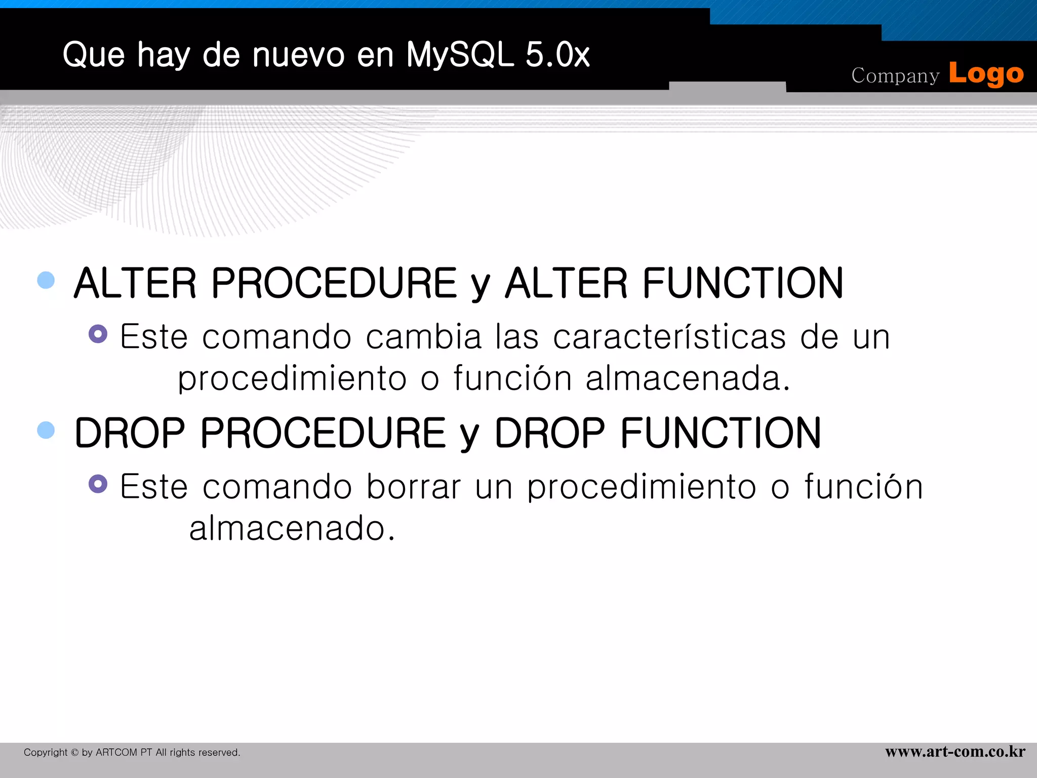 Que hay de nuevo en MySQL 5.0x ALTER PROCEDURE y ALTER FUNCTION Este comando cambia las características de un  procedimiento o función almacenada.  DROP PROCEDURE y DROP FUNCTION Este comando borrar un procedimiento o función  almacenado.  