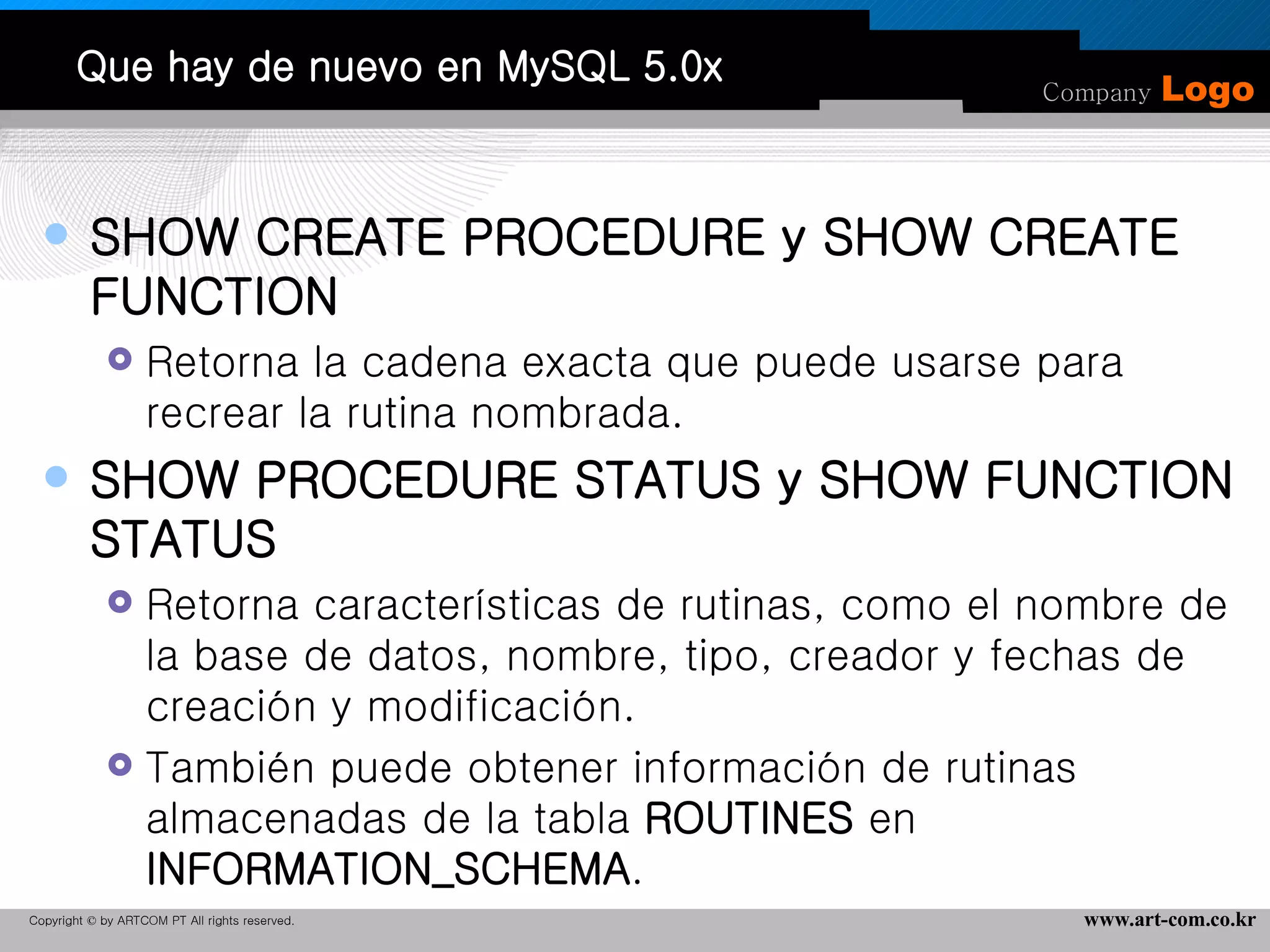 Que hay de nuevo en MySQL 5.0x SHOW CREATE PROCEDURE y SHOW CREATE FUNCTION Retorna la cadena exacta que puede usarse para recrear la rutina nombrada.  SHOW PROCEDURE STATUS y SHOW FUNCTION STATUS Retorna características de rutinas, como el nombre de la base de datos, nombre, tipo, creador y fechas de creación y modificación.  También puede obtener información de rutinas almacenadas de la tabla  ROUTINES  en  INFORMATION_SCHEMA .  