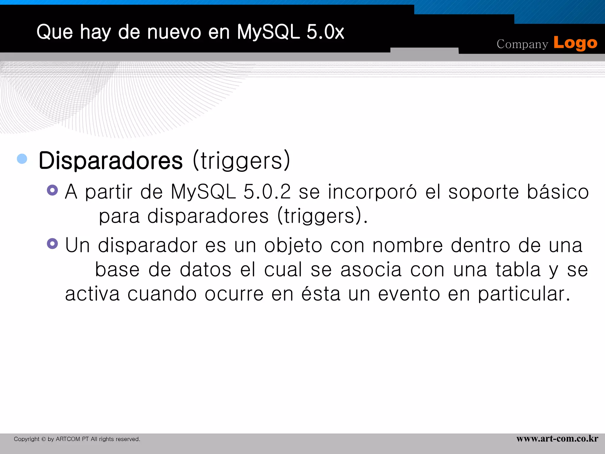 Que hay de nuevo en MySQL 5.0x Disparadores  (triggers) A partir de MySQL 5.0.2 se incorporó el soporte básico  para disparadores (triggers).  Un disparador es un objeto con nombre dentro de una  base de datos el cual se asocia con una tabla y se activa cuando ocurre en ésta un evento en particular. 