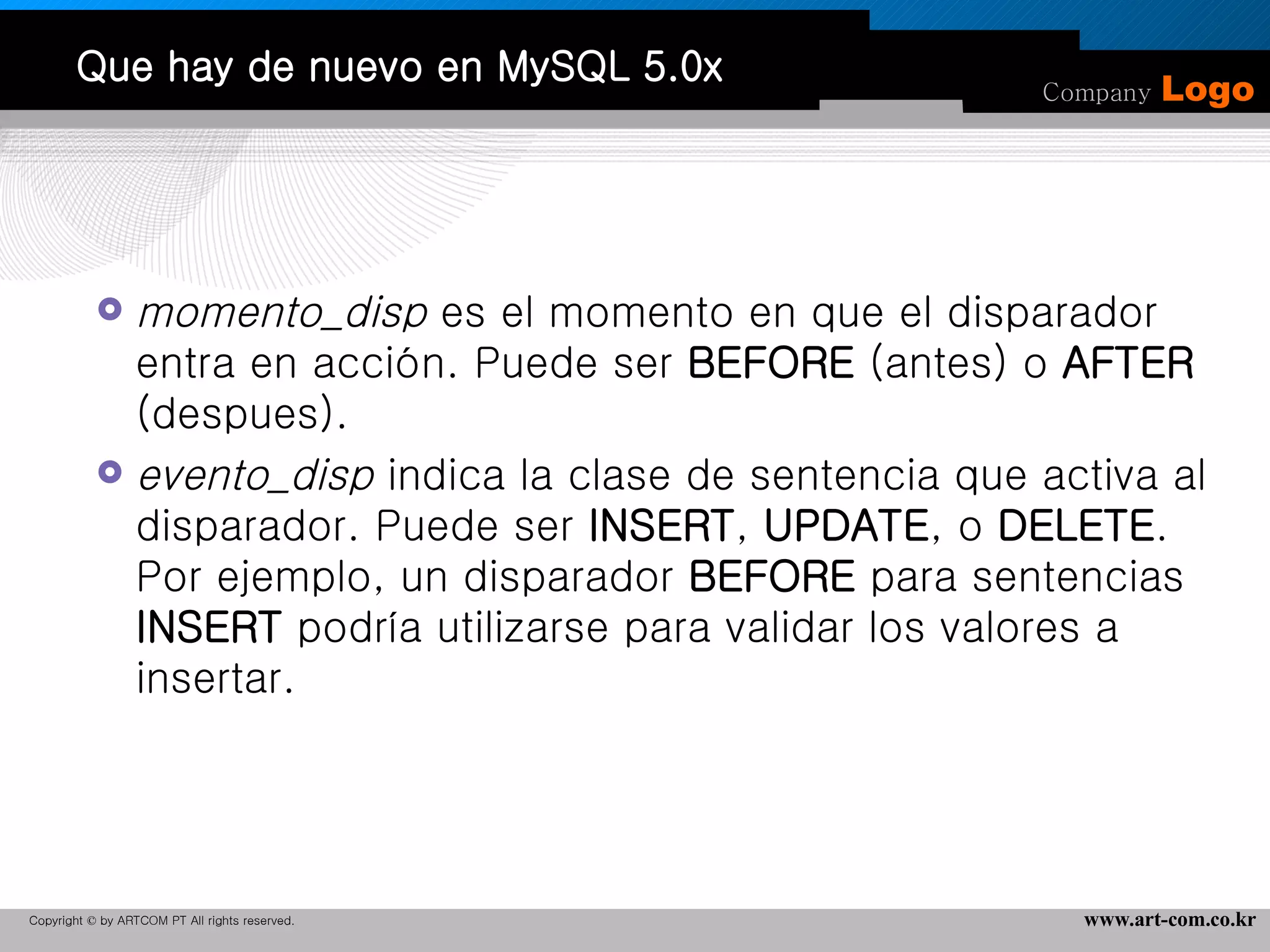 Que hay de nuevo en MySQL 5.0x momento_disp  es el momento en que el disparador entra en acción. Puede ser  BEFORE  (antes) o  AFTER  (despues).  evento_disp  indica la clase de sentencia que activa al disparador. Puede ser  INSERT ,  UPDATE , o  DELETE . Por ejemplo, un disparador  BEFORE  para sentencias  INSERT  podría utilizarse para validar los valores a insertar.  