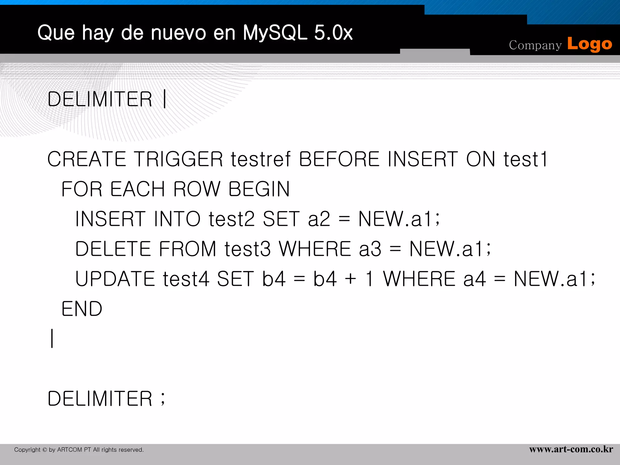 Que hay de nuevo en MySQL 5.0x DELIMITER |   CREATE TRIGGER testref BEFORE INSERT ON test1 FOR EACH ROW BEGIN INSERT INTO test2 SET a2 = NEW.a1; DELETE FROM test3 WHERE a3 = NEW.a1;  UPDATE test4 SET b4 = b4 + 1 WHERE a4 = NEW.a1; END |   DELIMITER ; 