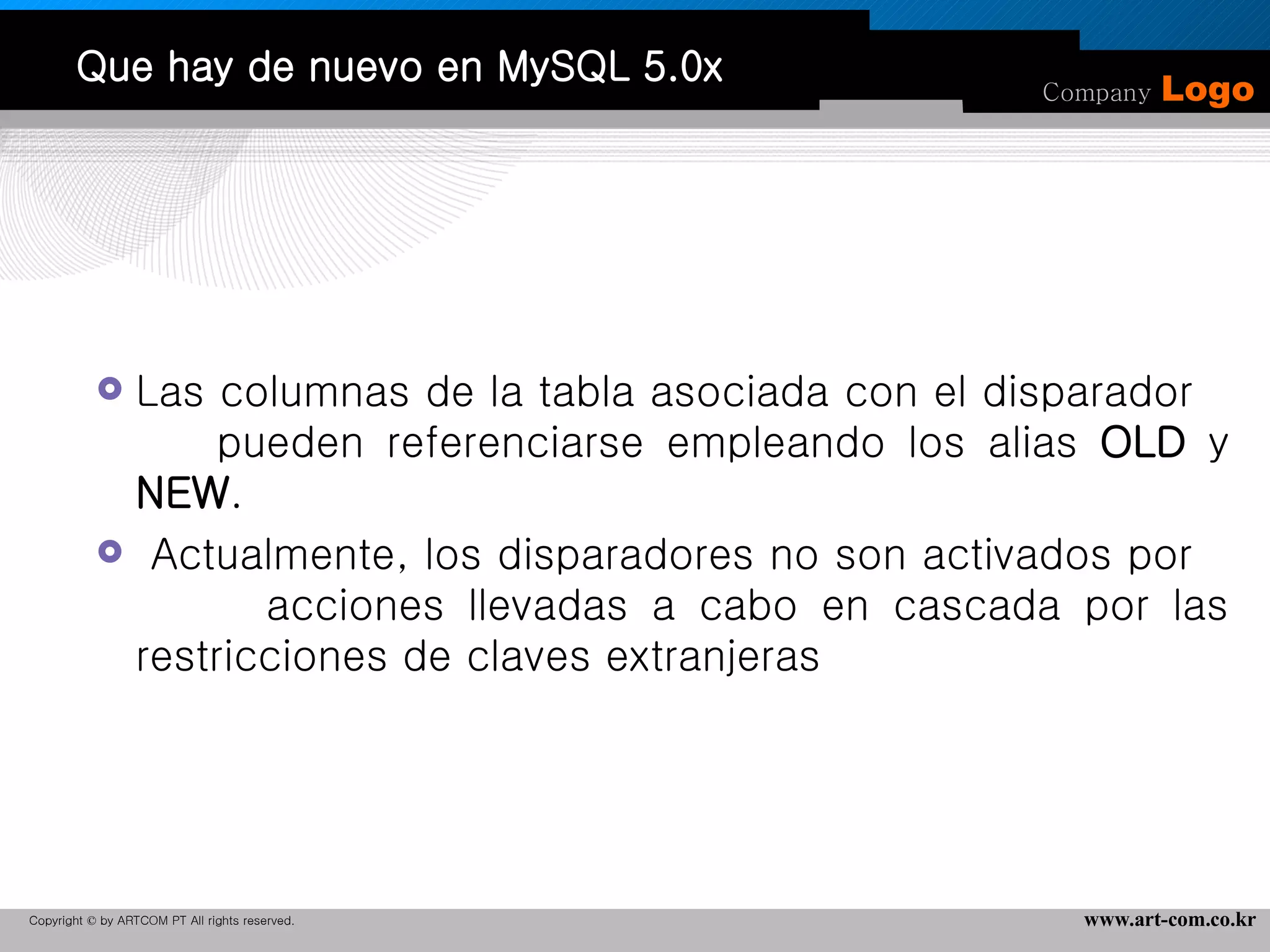 Que hay de nuevo en MySQL 5.0x Las columnas de la tabla asociada con el disparador  pueden referenciarse empleando los alias  OLD  y  NEW .  Actualmente, los disparadores no son activados por  acciones llevadas a cabo en cascada por las restricciones de claves extranjeras 