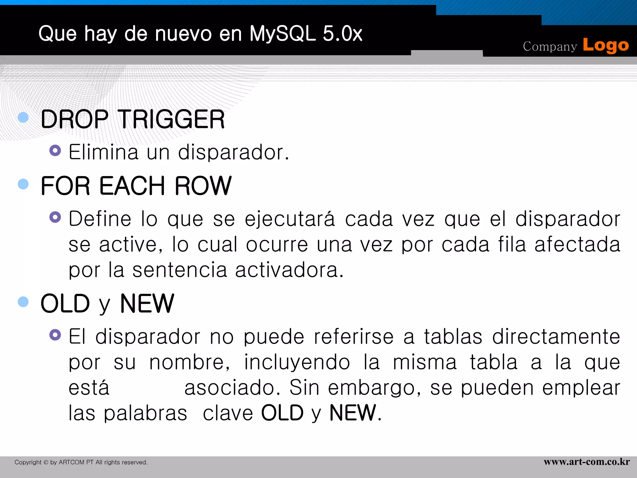 Que hay de nuevo en MySQL 5.0x DROP TRIGGER Elimina un disparador.  FOR EACH ROW Define lo que se ejecutará cada vez que el disparador se active, lo cual ocurre una vez por cada fila afectada por la sentencia activadora.  OLD  y  NEW  El disparador no puede referirse a tablas directamente por su nombre, incluyendo la misma tabla a la que está  asociado. Sin embargo, se pueden emplear las palabras  clave  OLD  y  NEW . 