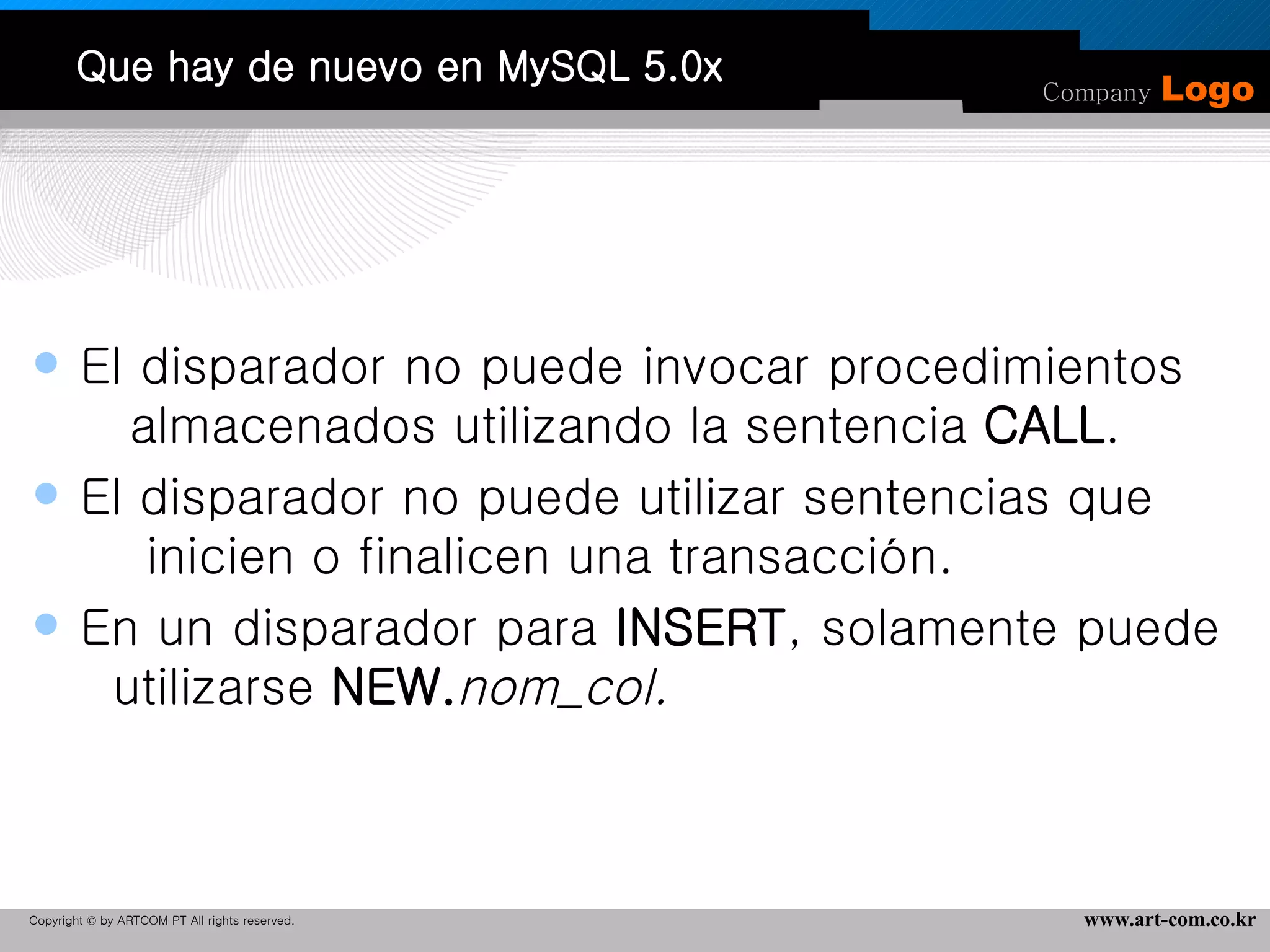 Que hay de nuevo en MySQL 5.0x El disparador no puede invocar procedimientos  almacenados utilizando la sentencia  CALL .  El disparador no puede utilizar sentencias que  inicien o finalicen una transacción. En un disparador para  INSERT , solamente puede  utilizarse  NEW. nom_col. 
