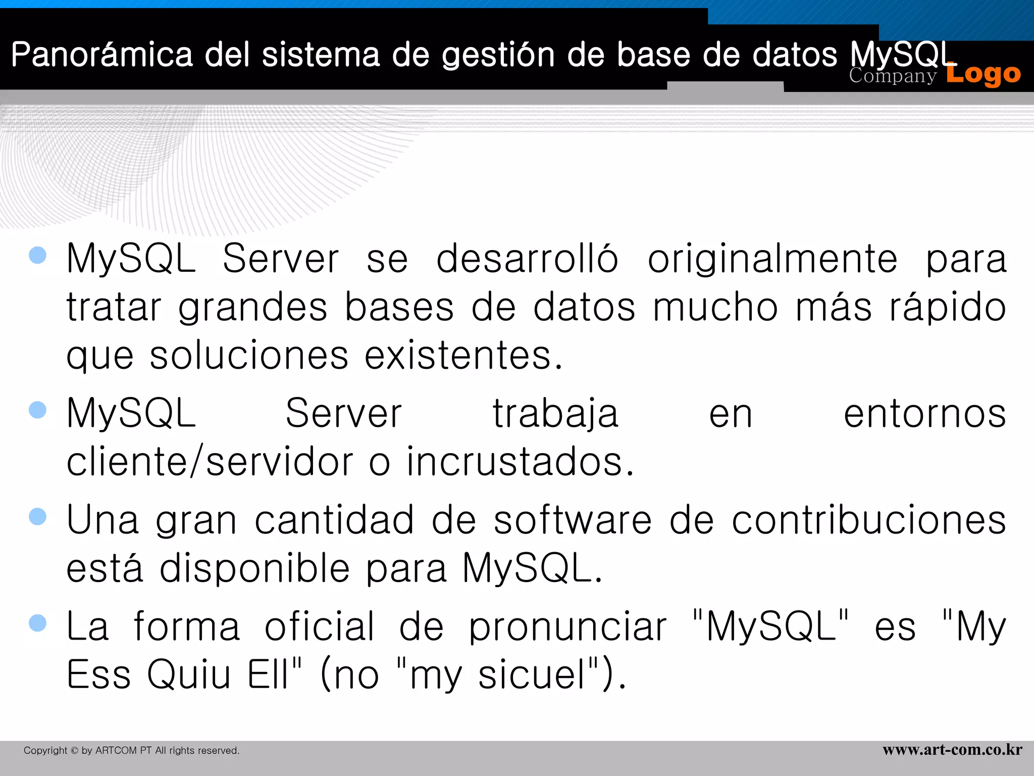 Panorámica del sistema de gestión de base de datos MySQL MySQL Server se desarrolló originalmente para tratar grandes bases de datos mucho más rápido que soluciones existentes. MySQL Server trabaja en entornos cliente/servidor o incrustados. Una gran cantidad de software de contribuciones está disponible para MySQL. La forma oficial de pronunciar "MySQL" es "My Ess Quiu Ell" (no "my sicuel"). 