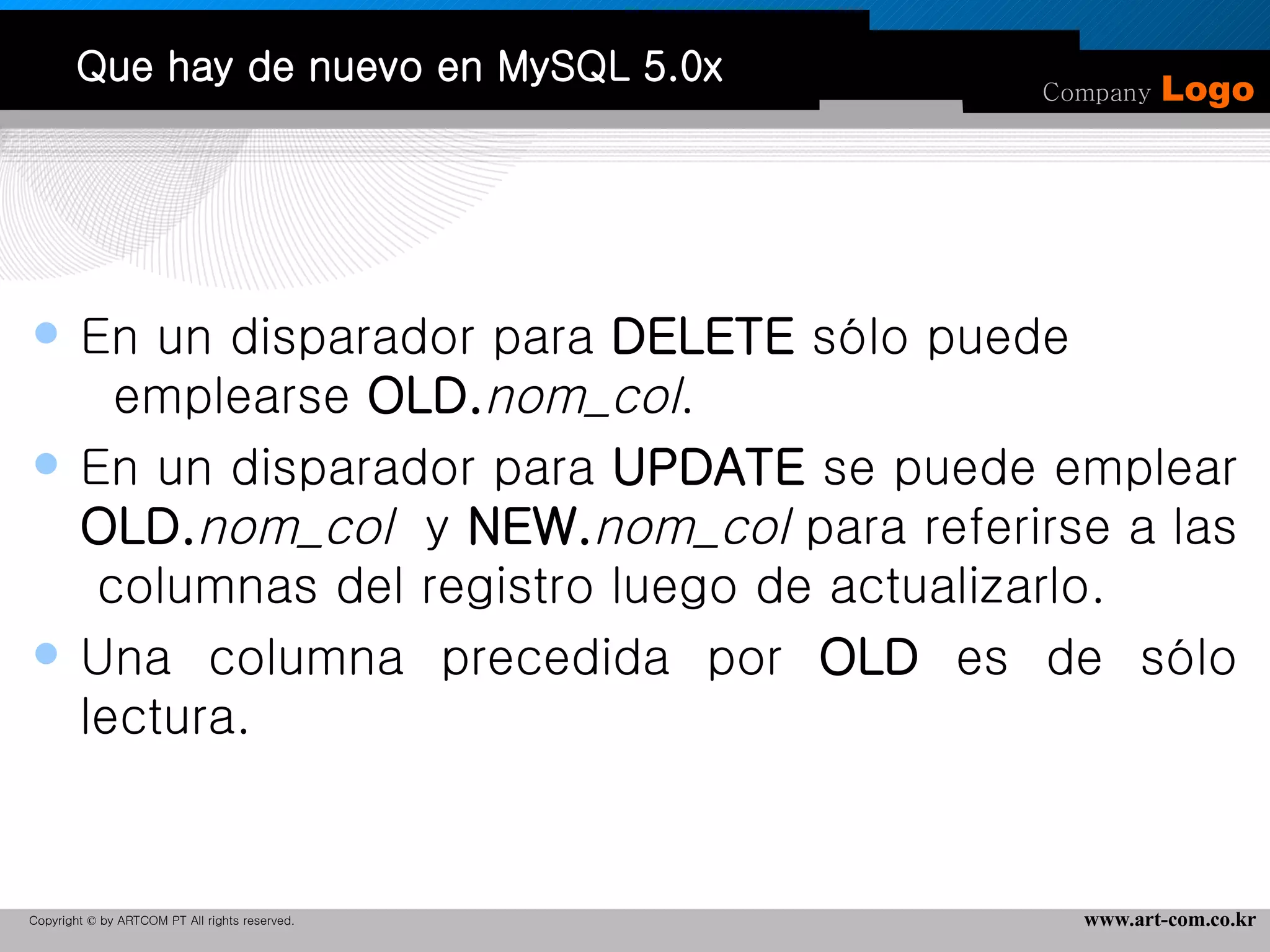 Que hay de nuevo en MySQL 5.0x En un disparador para  DELETE  sólo puede  emplearse  OLD. nom_col . En un disparador para  UPDATE  se puede emplear  OLD. nom_col   y  NEW. nom_col  para referirse a las  columnas del registro luego de actualizarlo.  Una columna precedida por  OLD  es de sólo lectura. 