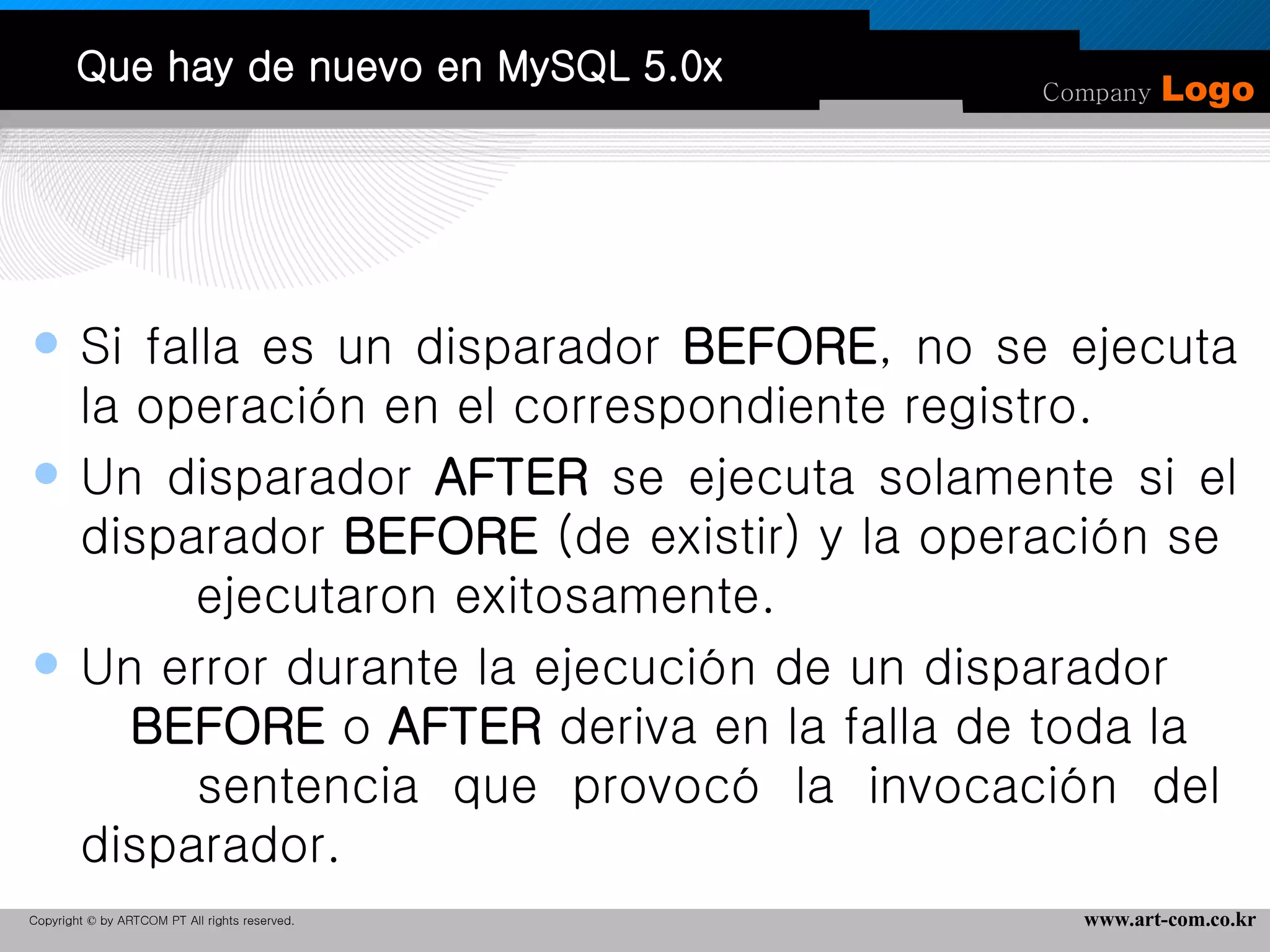Que hay de nuevo en MySQL 5.0x Si falla es un disparador  BEFORE , no se ejecuta la operación en el correspondiente registro.  Un disparador  AFTER  se ejecuta solamente si el disparador  BEFORE  (de existir) y la operación se  ejecutaron exitosamente.  Un error durante la ejecución de un disparador  BEFORE  o  AFTER  deriva en la falla de toda la  sentencia que provocó la invocación del disparador.  