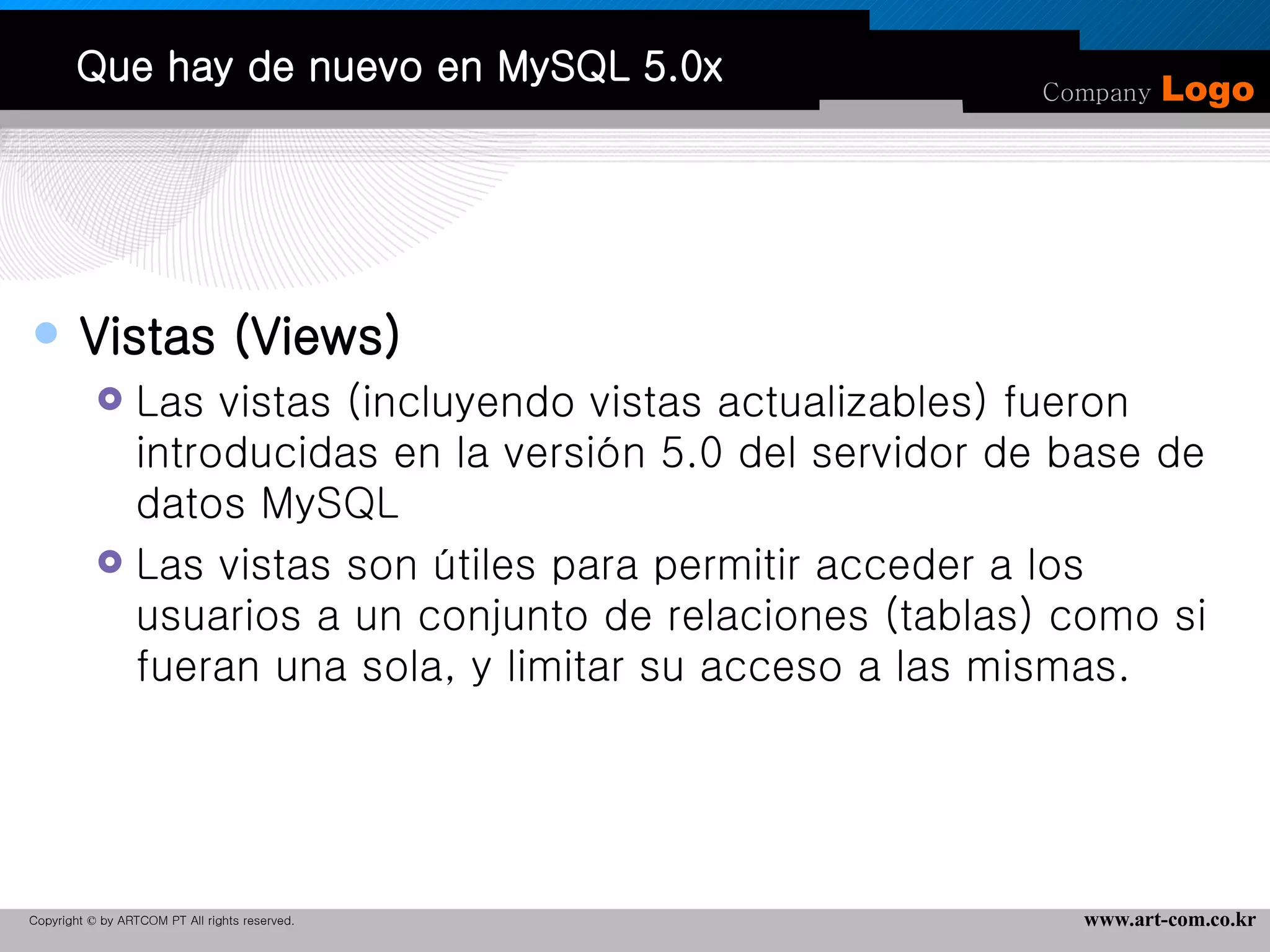 Que hay de nuevo en MySQL 5.0x Vistas (Views) Las vistas (incluyendo vistas actualizables) fueron introducidas en la versión 5.0 del servidor de base de datos MySQL  Las vistas son útiles para permitir acceder a los usuarios a un conjunto de relaciones (tablas) como si fueran una sola, y limitar su acceso a las mismas. 