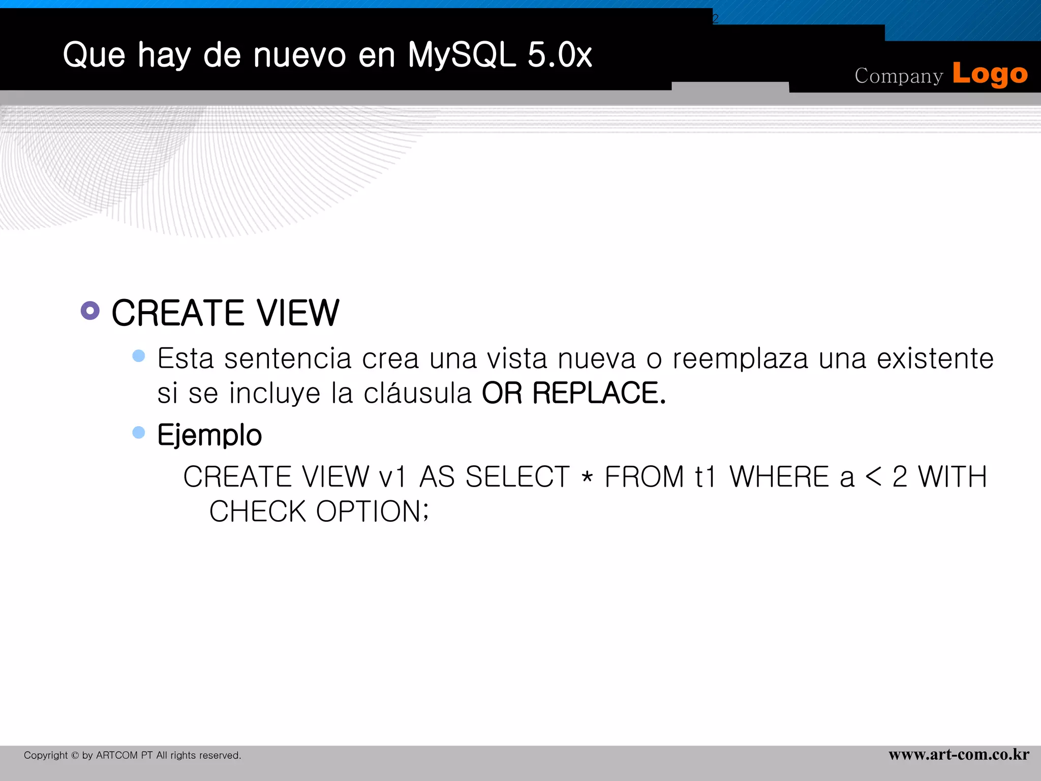 Que hay de nuevo en MySQL 5.0x CREATE VIEW Esta sentencia crea una vista nueva o reemplaza una existente si se incluye la cláusula  OR REPLACE. Ejemplo CREATE VIEW v1 AS SELECT * FROM t1 WHERE a < 2 WITH CHECK OPTION; CREATE VIEW v1 AS SELECT * FROM t1 WHERE a < 2 -> WITH CHECK OPTION; 