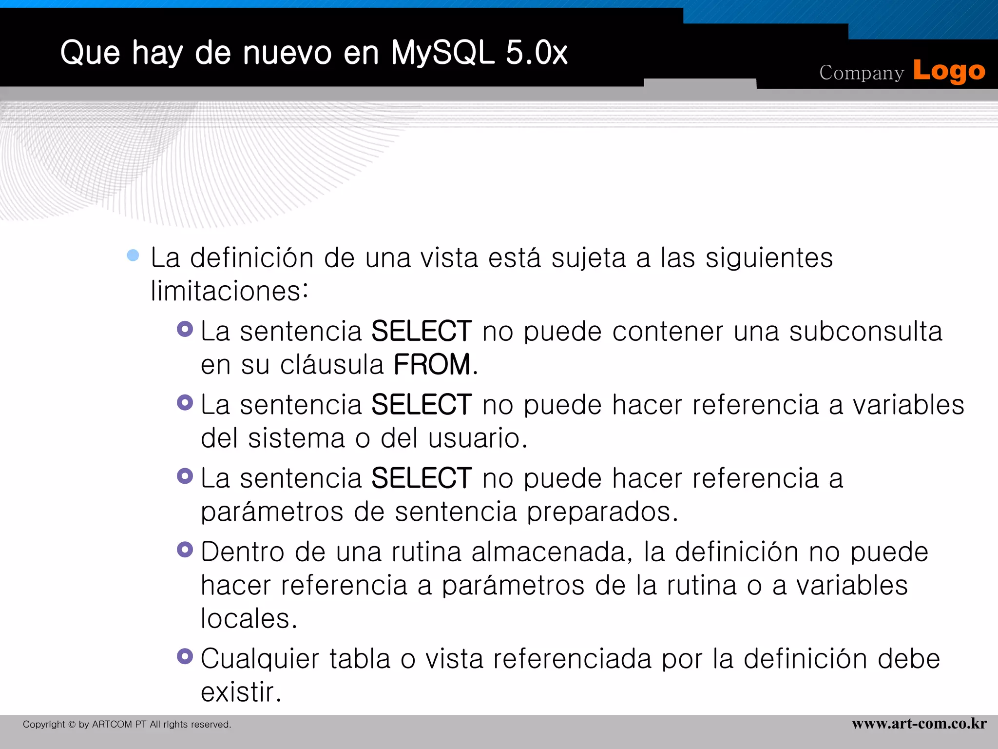 Que hay de nuevo en MySQL 5.0x La definición de una vista está sujeta a las siguientes limitaciones:  La sentencia  SELECT  no puede contener una subconsulta en su cláusula  FROM .  La sentencia  SELECT  no puede hacer referencia a variables del sistema o del usuario.  La sentencia  SELECT  no puede hacer referencia a parámetros de sentencia preparados.  Dentro de una rutina almacenada, la definición no puede hacer referencia a parámetros de la rutina o a variables locales.  Cualquier tabla o vista referenciada por la definición debe existir.  