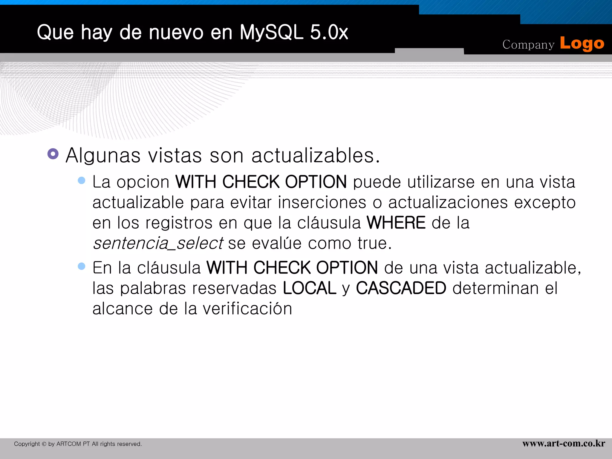 Que hay de nuevo en MySQL 5.0x Algunas vistas son actualizables. La opcion  WITH CHECK OPTION  puede utilizarse en una vista actualizable para evitar inserciones o actualizaciones excepto en los registros en que la cláusula  WHERE  de la  sentencia_select  se evalúe como true.  En la cláusula  WITH CHECK OPTION  de una vista actualizable, las palabras reservadas  LOCAL  y  CASCADED  determinan el alcance de la verificación 