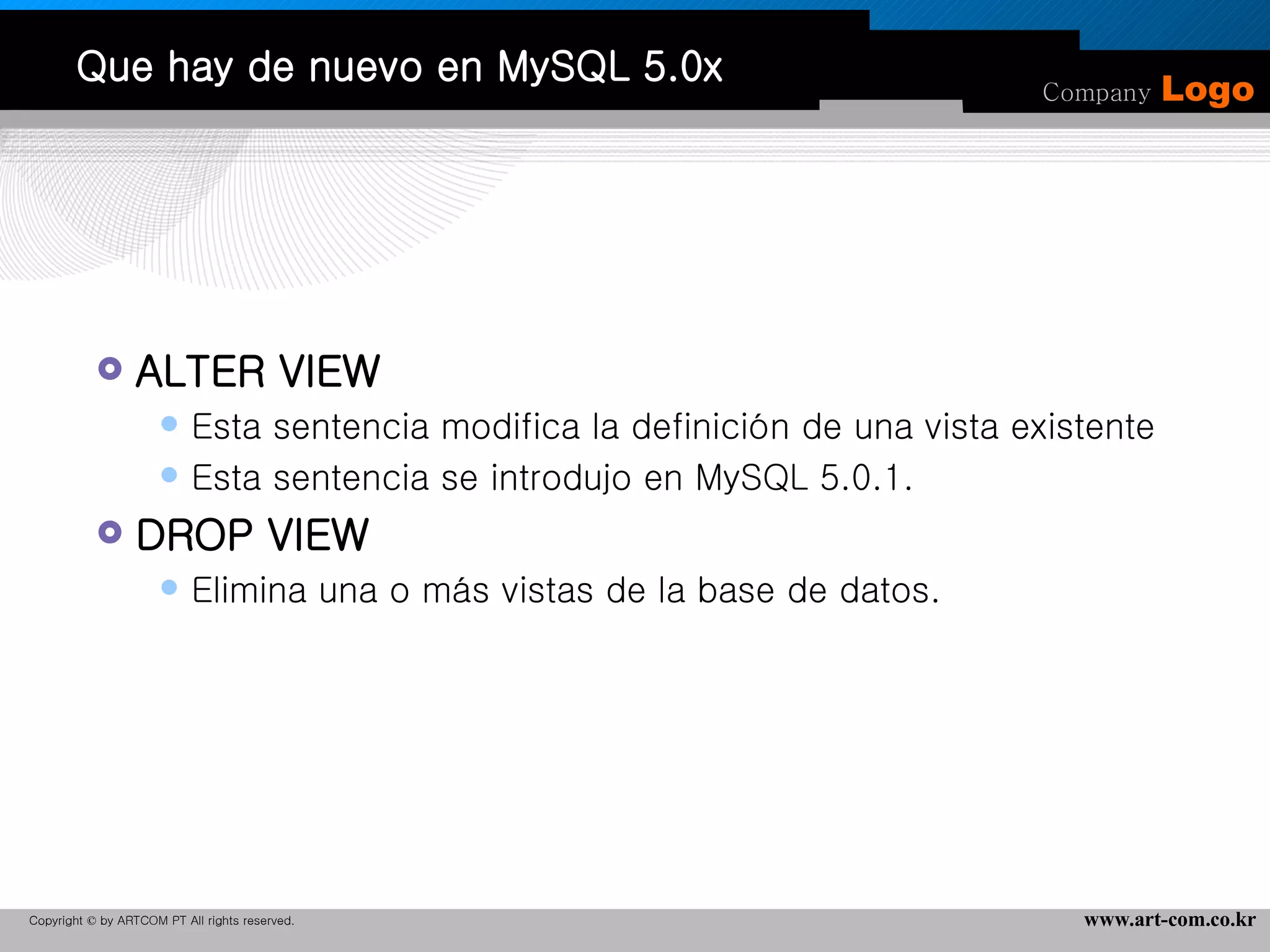 Que hay de nuevo en MySQL 5.0x ALTER VIEW Esta sentencia modifica la definición de una vista existente Esta sentencia se introdujo en MySQL 5.0.1.  DROP VIEW Elimina una o más vistas de la base de datos.  