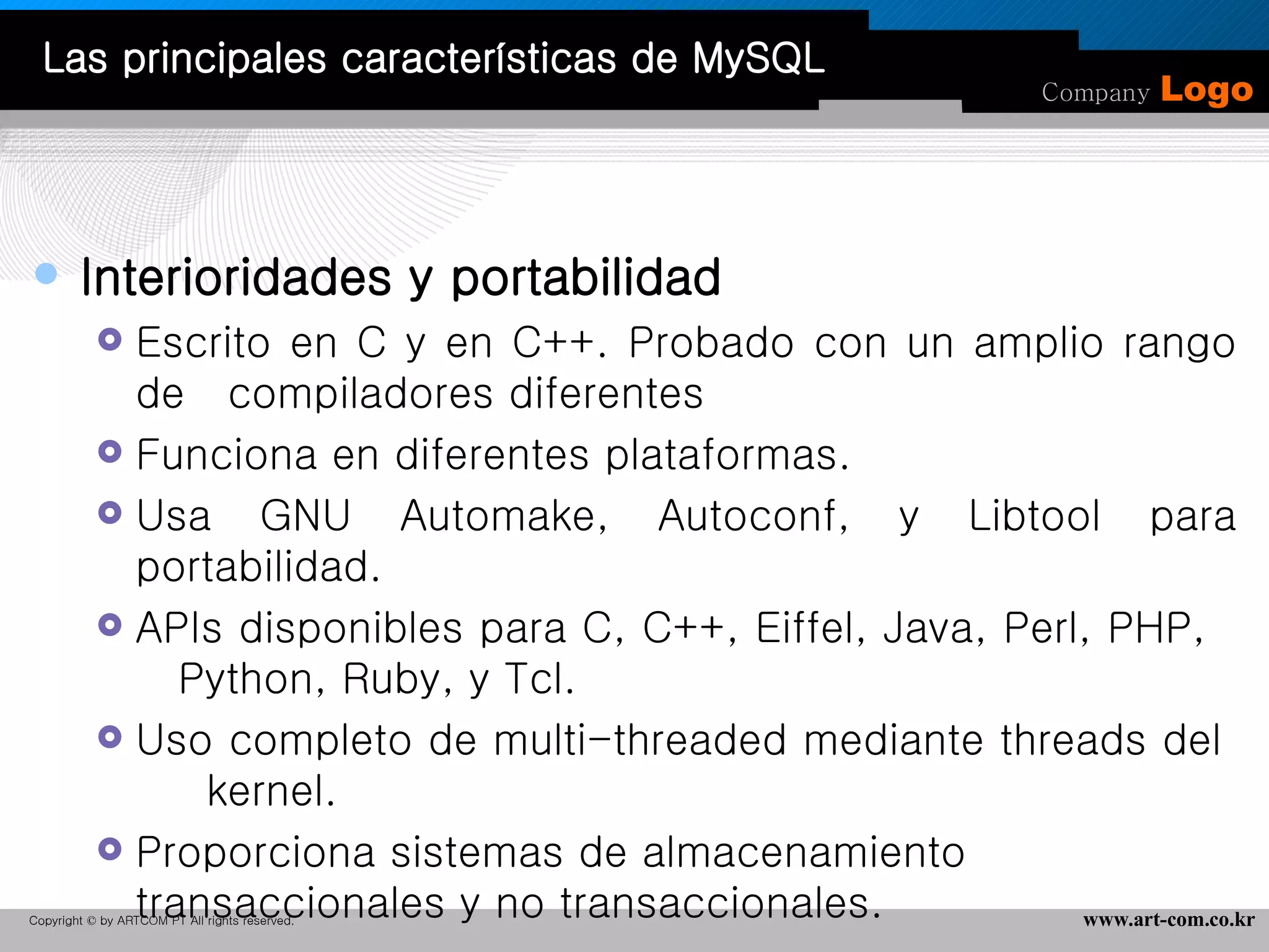 Interioridades y portabilidad  Escrito en C y en C++. Probado con un amplio rango de  compiladores diferentes  Funciona en diferentes plataformas.  Usa GNU Automake, Autoconf, y Libtool para portabilidad.  APIs disponibles para C, C++, Eiffel, Java, Perl, PHP,  Python, Ruby, y Tcl.  Uso completo de multi-threaded mediante threads del  kernel.  Proporciona sistemas de almacenamiento transaccionales y no transaccionales.  Las principales características de MySQL 
