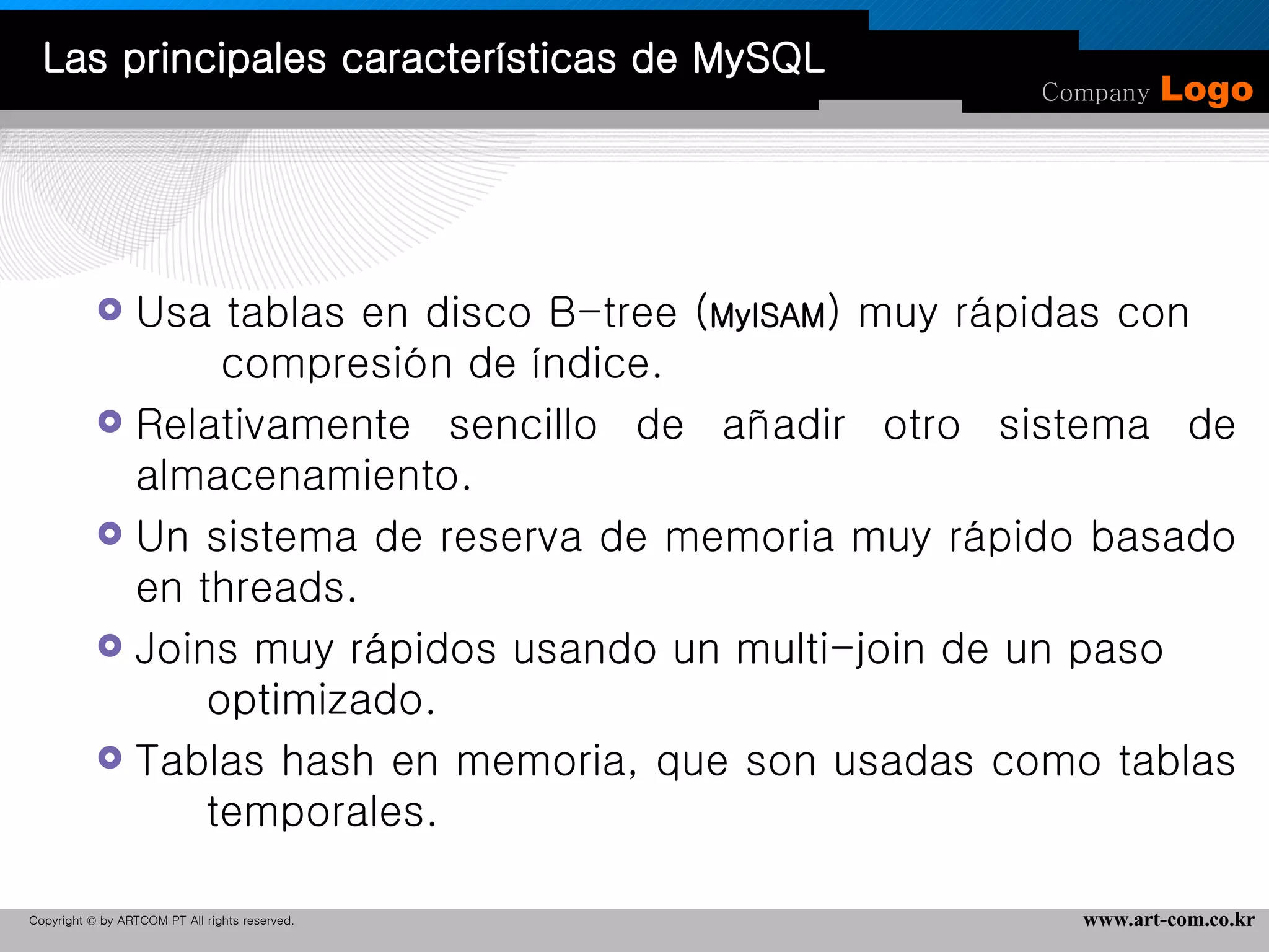 Usa tablas en disco B-tree ( MyISAM ) muy rápidas con  compresión de índice.  Relativamente sencillo de añadir otro sistema de almacenamiento.  Un sistema de reserva de memoria muy rápido basado en threads.  Joins muy rápidos usando un multi-join de un paso  optimizado.  Tablas hash en memoria, que son usadas como tablas  temporales.  Las principales características de MySQL 
