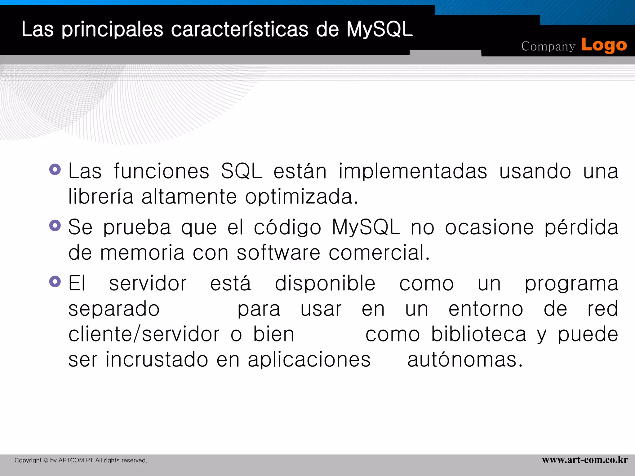 Las funciones SQL están implementadas usando una librería altamente optimizada.  Se prueba que el código MySQL no ocasione pérdida de memoria con software comercial. El servidor está disponible como un programa separado  para usar en un entorno de red cliente/servidor o bien  como biblioteca y puede ser incrustado en aplicaciones  autónomas.  Las principales características de MySQL 