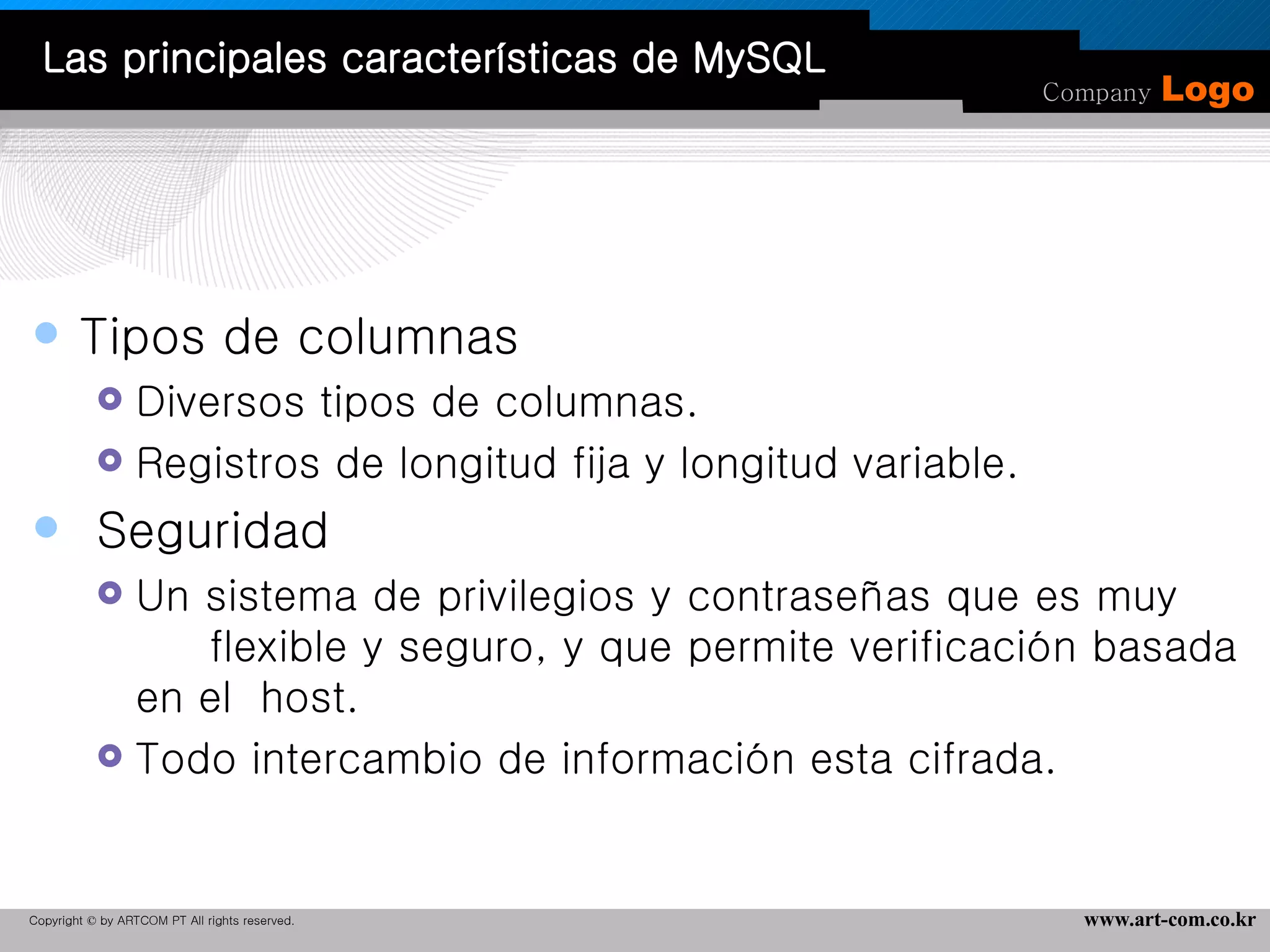 Tipos de columnas  Diversos tipos de columnas.  Registros de longitud fija y longitud variable.  Seguridad  Un sistema de privilegios y contraseñas que es muy  flexible y seguro, y que permite verificación basada en el  host.  Todo intercambio de información esta cifrada. Las principales características de MySQL 