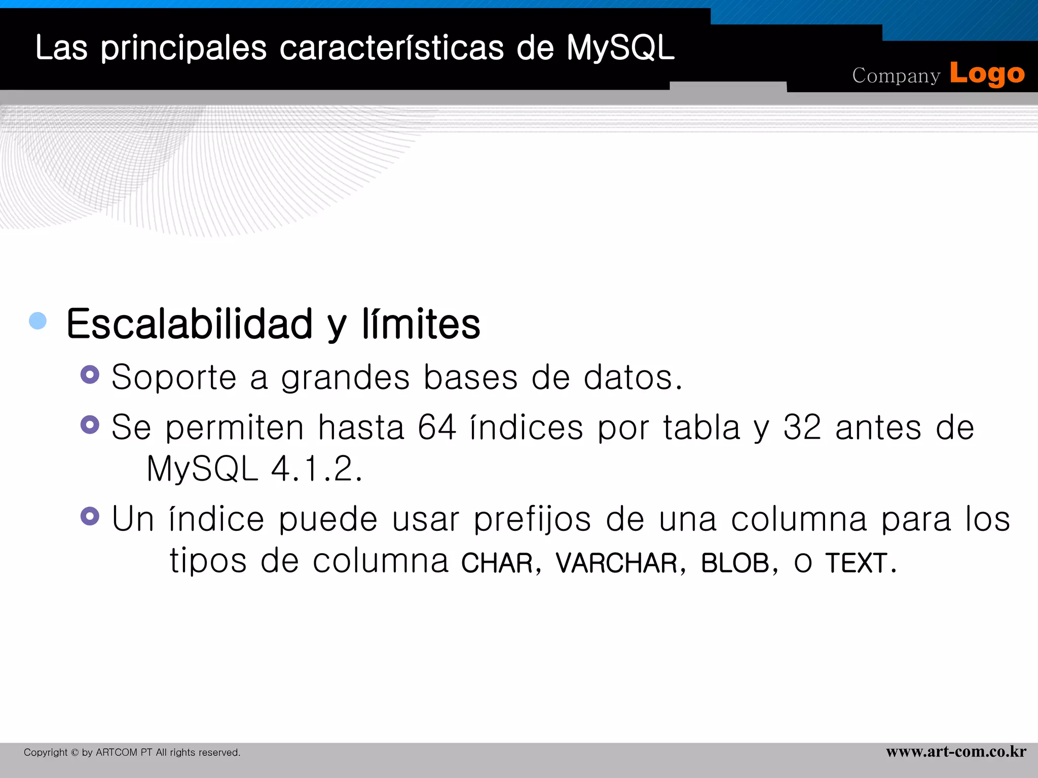 Escalabilidad y límites  Soporte a grandes bases de datos.  Se permiten hasta 64 índices por tabla y 32 antes de  MySQL 4.1.2.  Un índice puede usar prefijos de una columna para los  tipos de columna  CHAR ,  VARCHAR ,  BLOB , o  TEXT .  Las principales características de MySQL 