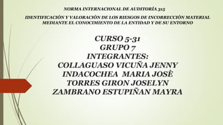 CURSO 5-31
GRUPO 7
INTEGRANTES:
COLLAGUASO VICUÑA JENNY
INDACOCHEA MARIA JOSÈ
TORRES GIRON JOSELYN
ZAMBRANO ESTUPIÑAN MAYRA
NORMA INTERNACIONAL DE AUDITORÍA 315
IDENTIFICACIÓN Y VALORACIÓN DE LOS RIESGOS DE INCORRECCIÓN MATERIAL
MEDIANTE EL CONOCIMIENTO DE LA ENTIDAD Y DE SU ENTORNO
 