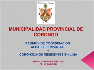 REUNION DE COORDINACION  ALCALDE PROVINCIAL Y CORONGUINOS RESIDENTES EN LIMA LUNES, 05 NOVIEMBRE 2007 CLUB ANCASH MUNICIPALIDAD PROVINCIAL DE CORONGO 