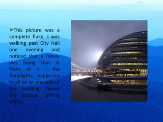 This picture was a complete fluke. I was walking past City Hall one evening and noticed that a movie was being shot in front of it - the floodlights happened to all be on one side of the building, hence the unusual lighting effect. 