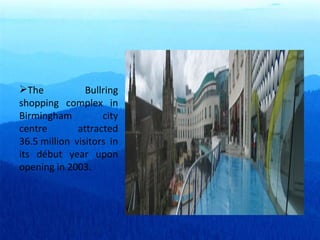 The Bullring shopping complex in Birmingham city centre attracted 36.5 million visitors in its début year upon opening in 2003. 