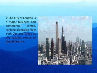 The City of London is a major business and commercial centre, ranking alongside New York City and Tokyo as the leading centre of global finance. 