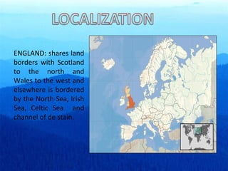 ENGLAND: shares land borders with Scotland to the north and Wales to the west and elsewhere is bordered by the North Sea, Irish Sea, Celtic Sea  and channel of de stain. 