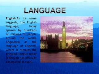 English: As its name suggests, the English language, today spoken by hundreds of millions of people around the world, originated as the language of England, where it remains the principal tongue today (although not officially designated as such). 