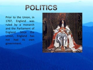 Prior to the Union, in 1707, England was ruled by a monarch and the Parliament of England. Since the Union, England has not had its own government. 