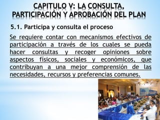 CAPITULO V: LA CONSULTA,
PARTICIPACIÓN Y APROBACIÓN DEL PLAN
5.1. Participa y consulta el proceso
Se requiere contar con mecanismos efectivos de
participación a través de los cuales se pueda
hacer consultas y recoger opiniones sobre
aspectos físicos, sociales y económicos, que
contribuyan a una mejor comprensión de las
necesidades, recursos y preferencias comunes.
 