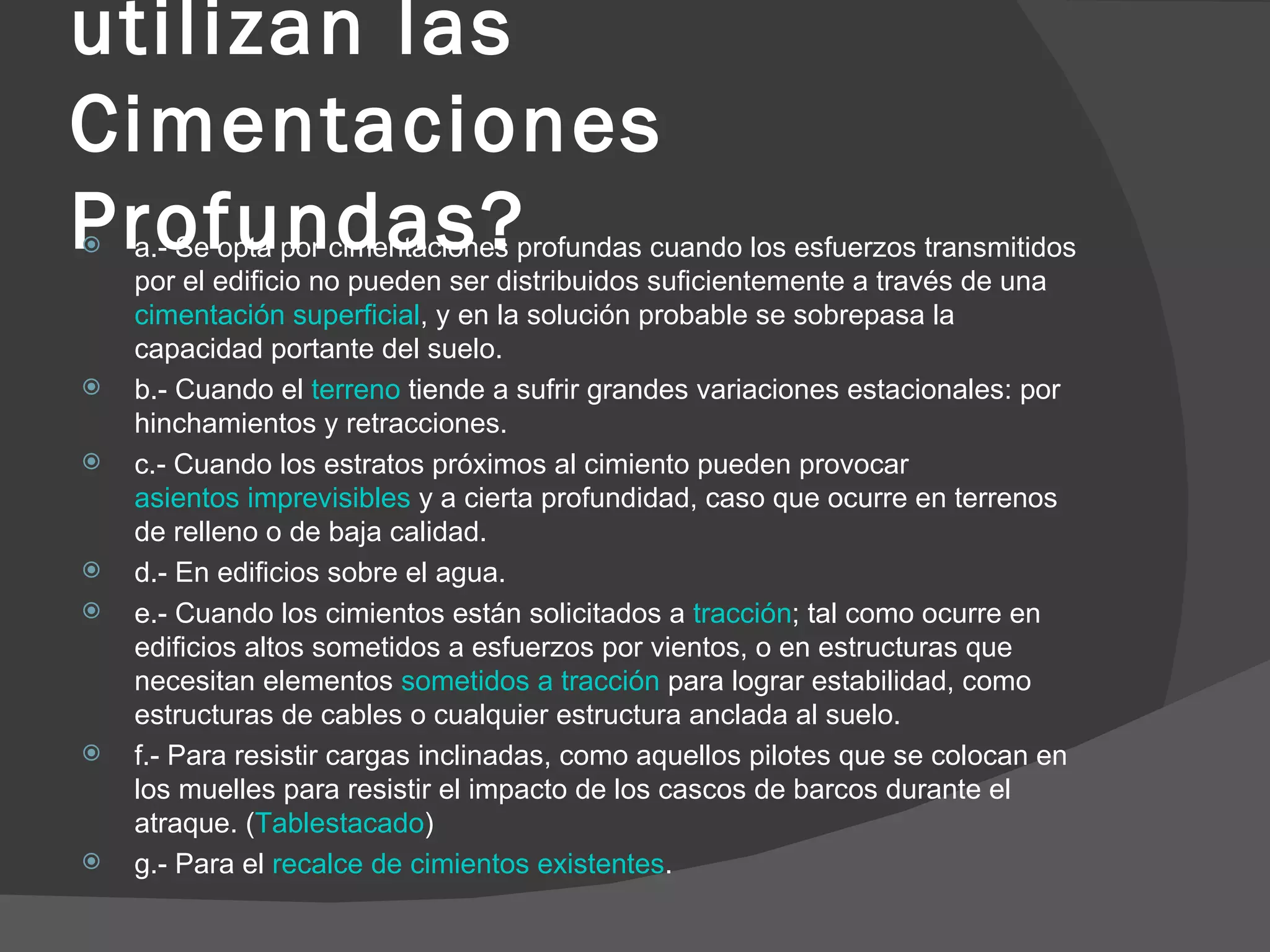 ¿En qué casos se utilizan las Cimentaciones Profundas? a.- Se opta por cimentaciones profundas cuando los esfuerzos transmitidos por el edificio no pueden ser distribuidos suficientemente a través de una  cimentación superficial , y en la solución probable se sobrepasa la capacidad portante del suelo.  b.- Cuando el  terreno  tiende a sufrir grandes variaciones estacionales: por hinchamientos y retracciones.  c.- Cuando los estratos próximos al cimiento pueden provocar  asientos imprevisibles  y a cierta profundidad, caso que ocurre en terrenos de relleno o de baja calidad.  d.- En edificios sobre el agua.  e.- Cuando los cimientos están solicitados a  tracción ; tal como ocurre en edificios altos sometidos a esfuerzos por vientos, o en estructuras que necesitan elementos  sometidos a tracción  para lograr estabilidad, como estructuras de cables o cualquier estructura anclada al suelo.  f.- Para resistir cargas inclinadas, como aquellos pilotes que se colocan en los muelles para resistir el impacto de los cascos de barcos durante el atraque. ( Tablestacado )  g.- Para el  recalce de cimientos existentes .  