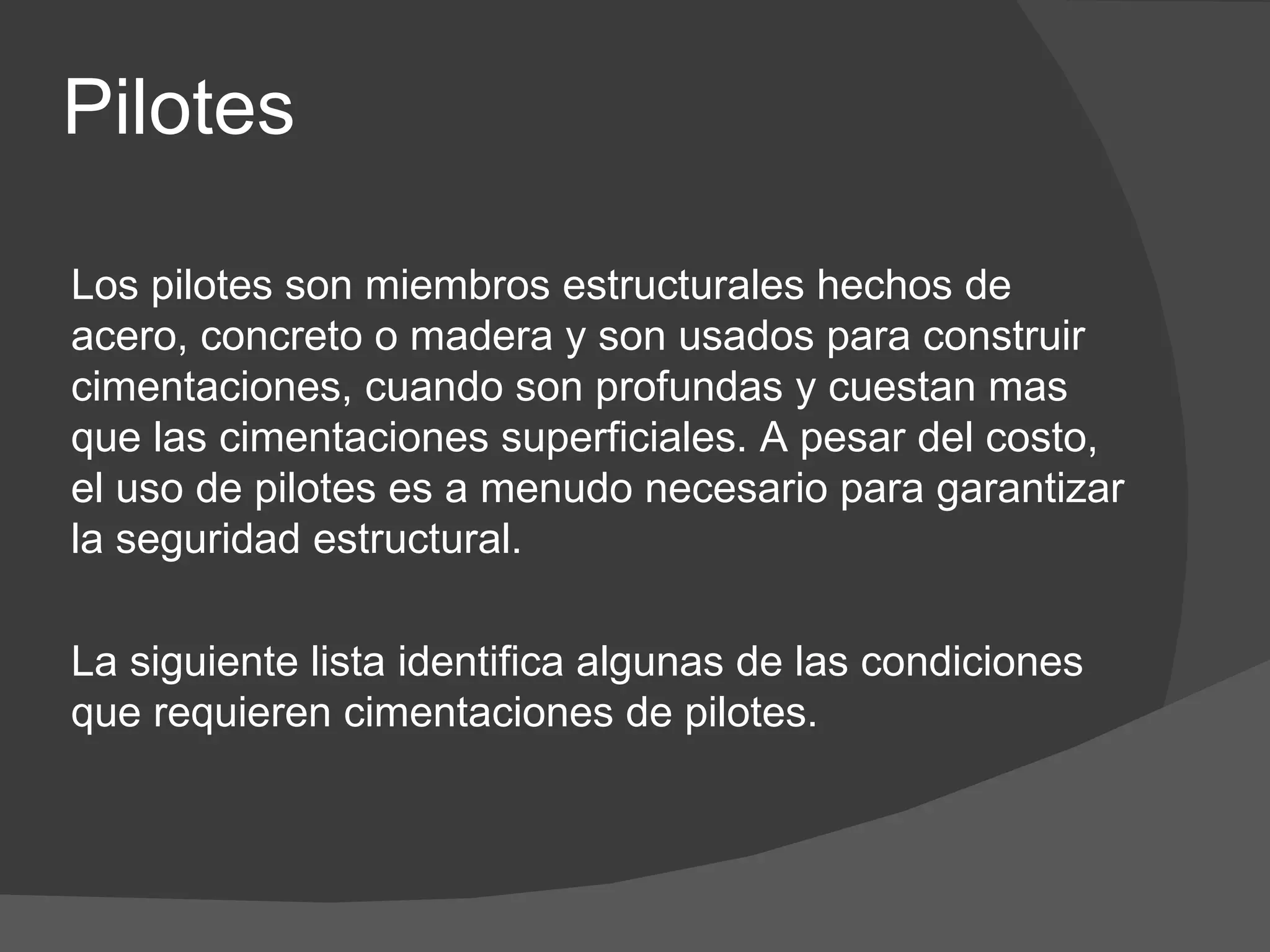 Los pilotes son miembros estructurales hechos de acero, concreto o madera y son usados para construir cimentaciones, cuando son profundas y cuestan mas que las cimentaciones superficiales. A pesar del costo, el uso de pilotes es a menudo necesario para garantizar la seguridad estructural.   La siguiente lista identifica algunas de las condiciones que requieren cimentaciones de pilotes. Pilotes 