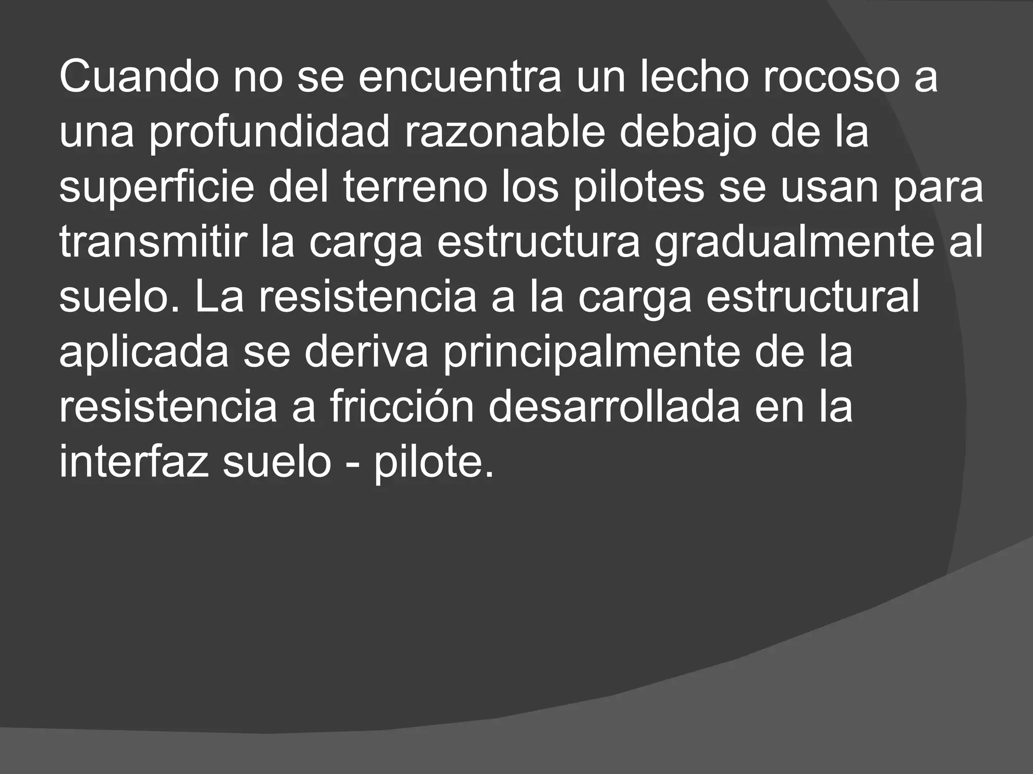 Cuando no se encuentra un lecho rocoso a una profundidad razonable debajo de la superficie del terreno los pilotes se usan para transmitir la carga estructura gradualmente al suelo. La resistencia a la carga estructural aplicada se deriva principalmente de la resistencia a fricción desarrollada en la interfaz suelo - pilote.  