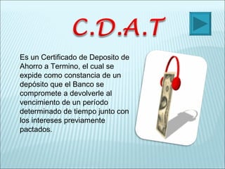 Es un Certificado de Deposito de Ahorro a Termino, el cual se expide como constancia de un depósito que el Banco se compromete a devolverle al vencimiento de un período determinado de tiempo junto con los intereses previamente pactados. 
