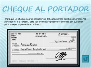 Para que un cheque sea “al portador” no debes tachar las palabras impresas "al portador" ni a la “orden”. Este tipo de cheque puede ser cobrado por cualquier persona que lo presente en el banco. 