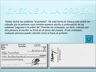 Debes tachar las palabras "al portador". De esta forma el cheque sólo podrá ser cobrado por la persona cuyo nombre aparece escrito a continuación de las palabras "páguese a la orden de". Permite ser endosado, es decir, cobrado por otra persona al escribir su firma en el dorso del cheque. Al ser endosado, cualquier persona puede cobrarlo como si fuera al portador. 