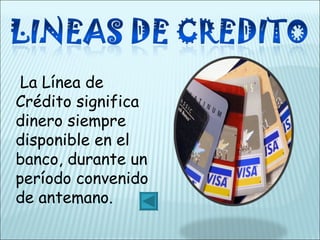    La Línea de Crédito significa dinero siempre disponible en el banco, durante un período convenido de antemano. 