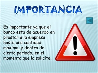 Es importante ya que el banco esta de acuerdo en prestar a la empresa hasta una cantidad máxima, y dentro de cierto período, en el momento que lo solicite. 