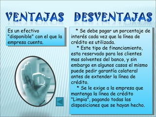 Es un efectivo "disponible" con el que la empresa cuenta.       * Se debe pagar un porcentaje de interés cada vez que la línea de crédito es utilizada.     * Este tipo de financiamiento, esta reservado para  los clientes  mas solventes del banco, y sin embargo en algunos casos el mismo puede pedir garantía colateral antes de extender la línea de crédito.     * Se le exige a la empresa que mantenga la línea de crédito "Limpia", pagando todas las disposiciones que se hayan hecho. 
