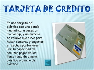 Es una tarjeta de plástico con una banda magnética, a veces un microchip, y un número en relieve que sirve para hacer compras y pagarlas en fechas posteriores. Por su capacidad de realizar pagos se les llama también dinero plástico o dinero de plástico. 