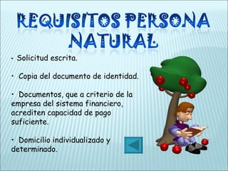 •    Solicitud escrita.  •   Copia del documento de identidad. •   Documentos, que a criterio de la empresa del sistema financiero, acrediten capacidad de pago suficiente. •   Domicilio individualizado y determinado.  
