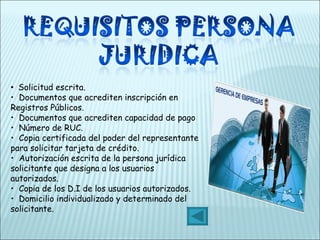•   Solicitud escrita.  •   Documentos que acrediten inscripción en Registros Públicos.  •   Documentos que acrediten capacidad de pago •   Número de RUC.  •   Copia certificada del poder del representante para solicitar tarjeta de crédito.  •   Autorización escrita de la persona jurídica solicitante que designa a los usuarios autorizados.  •   Copia de los D.I de los usuarios autorizados. •   Domicilio individualizado y determinado del solicitante.  