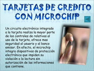 Un circuito electrónico integrado a la tarjeta realiza la mayor parte de los controles de relativos al uso de la tarjeta, ofrece mas seguridad al usuario y al banco emisor. En efecto, el microchip integra dispositivos de protección electrónica que impiden su violación o la lectura sin autorización de las informaciones que contiene. 