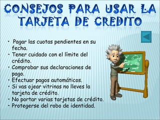 Pagar las cuotas pendientes en su fecha. Tener cuidado con el límite del crédito. Comprobar sus declaraciones de pago. Efectuar pagos automáticos. Si vas ojear vitrinas no lleves la tarjeta de crédito. No portar varias tarjetas de crédito. Protegerse del robo de identidad. 